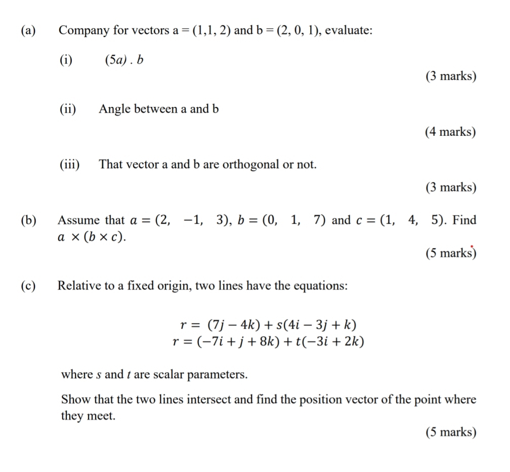 Company for vectors a=(1,1,2) and b=(2,0,1) , evaluate: 
(i) (5a) .b 
(3 marks) 
(ii) Angle between a and b
(4 marks) 
(iii) That vector a and b are orthogonal or not. 
(3 marks) 
(b) Assume that a=(2,-1,3), b=(0,1,7) and c=(1,4,5). Find
a* (b* c). 
(5 marks) 
(c) Relative to a fixed origin, two lines have the equations:
r=(7j-4k)+s(4i-3j+k)
r=(-7i+j+8k)+t(-3i+2k)
where s and t are scalar parameters. 
Show that the two lines intersect and find the position vector of the point where 
they meet. 
(5 marks)