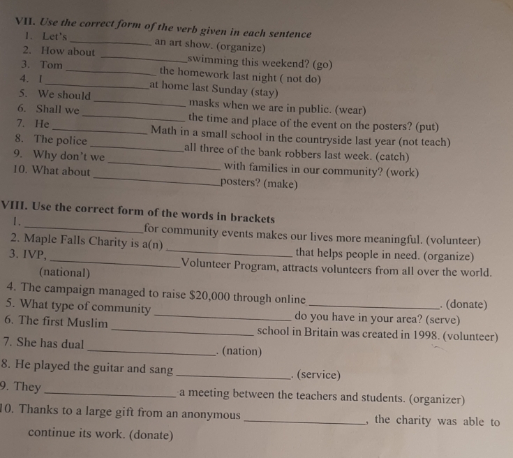 Use the correct form of the verb given in each sentence 
1. Let's_ an art show. (organize) 
2. How about _swimming this weekend? (go) 
3. Tom _the homework last night ( not do) 
4. I 
_at home last Sunday (stay) 
5. We should _masks when we are in public. (wear) 
6. Shall we _the time and place of the event on the posters? (put) 
7. He _Math in a small school in the countryside last year (not teach) 
8. The police _all three of the bank robbers last week. (catch) 
9. Why don’t we_ with families in our community? (work) 
10. What about_ posters? (make) 
VIII. Use the correct form of the words in brackets 
1. 
_for community events makes our lives more meaningful. (volunteer) 
2. Maple Falls Charity is a(n) _that helps people in need. (organize) 
3. IVP, _Volunteer Program, attracts volunteers from all over the world. 
(national) 
4. The campaign managed to raise $20,000 through online . (donate) 
5. What type of community _do you have in your area? (serve) 
6. The first Muslim _school in Britain was created in 1998. (volunteer) 
7. She has dual _. (nation) 
8. He played the guitar and sang _. (service) 
9. They _a meeting between the teachers and students. (organizer) 
10. Thanks to a large gift from an anonymous _, the charity was able to 
continue its work. (donate)