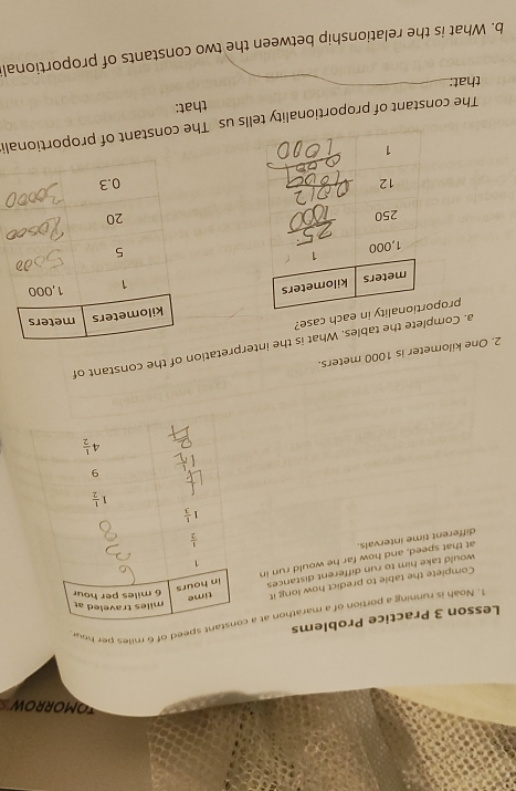 TOMORROW
Lesson 3 Practice Problems 1. Noah is running a portion of a marathon at a eed of 6 miles per hou
Complete the table to predict how long it
would take him to run different distances
different time intervals. at that speed, and how far he would run in
2. One kilometer is 1000 meters.
a. Complete the tables. What is the interpretation of the constant of
propach case?
 
The constant of proportionality tells us The constant of proportionali
that:
that:
_
_
b. What is the relationship between the two constants of proportional