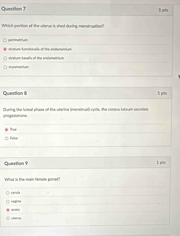 Which portion of the uterus is shed during menstruation?
perimetrium
stratum functionalis of the endometrium
stratum basalis of the endometrium
myometrium
Question 8 1 pts
During the luteal phase of the uterine (menstrual) cycle, the corpus luteum secretes
progesterone.
True
False
Question 9 1 pts
What is the main female gonad?
cervix
vagina
ovary
uterus