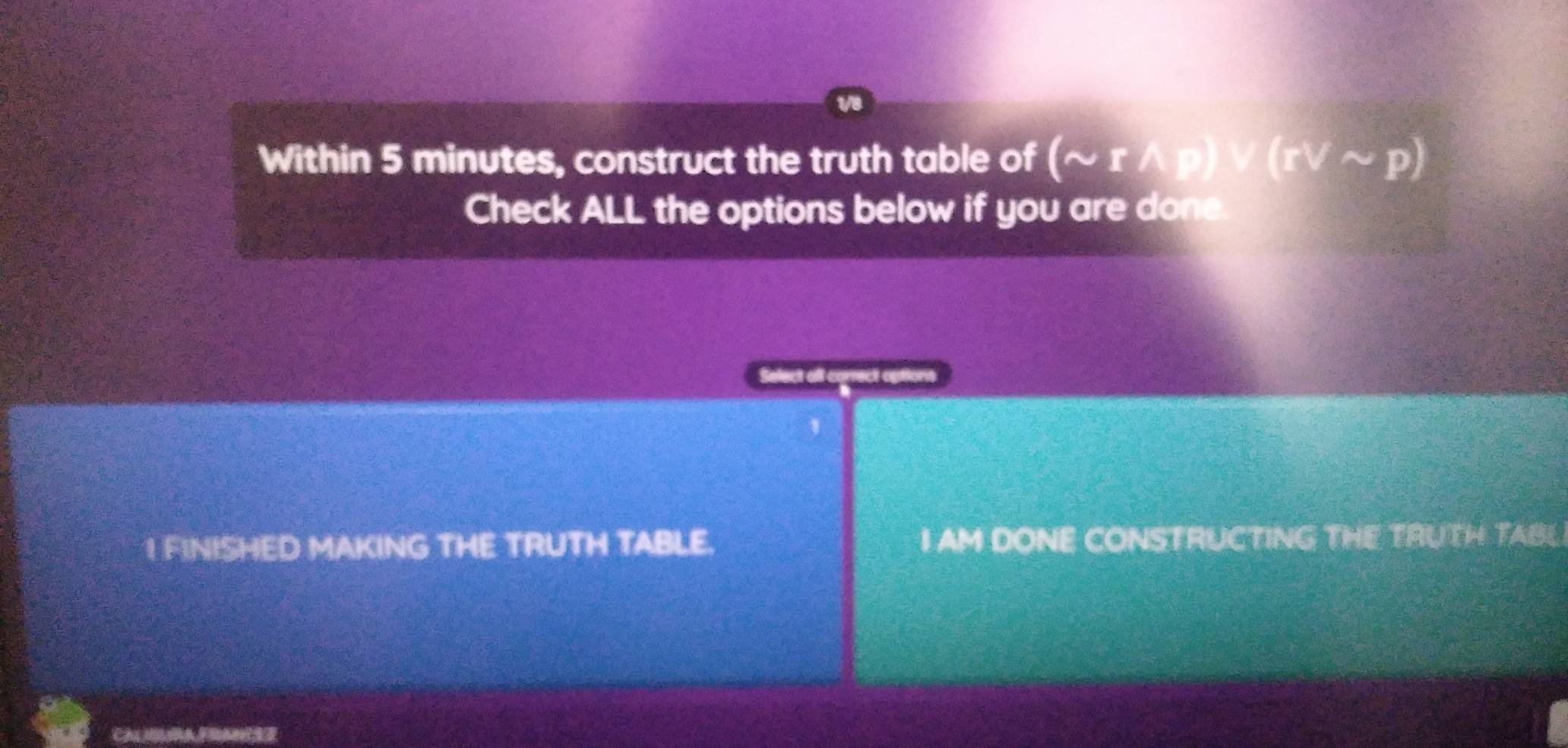 1/8 
Within 5 minutes, construct the truth table of (sim rwedge p)vee (rvee sim p)
Check ALL the options below if you are done. 
1 FINISHED MAKING THE TRUTH TABLE. I AM DONE CONSTRUCTING THE TRUTH TABL 
CALMAFRA