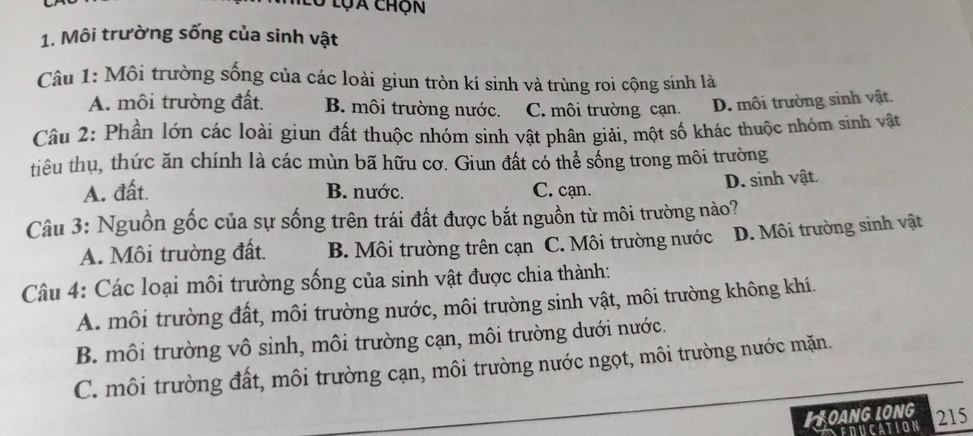 Ở lụa chộn
1. Môi trường sống của sinh vật
Câu 1: Môi trường sống của các loài giun tròn kí sinh và trùng roi cộng sinh là
A. môi trường đất. B. môi trường nước. C. môi trường cạn. D. môi trường sinh vật.
Câu 2: Phần lớn các loài giun đất thuộc nhóm sinh vật phân giải, một số khác thuộc nhóm sinh vật
tiêu thụ, thức ăn chính là các mùn bã hữu cơ. Giun đất có thể sống trong môi trường
A. đất. B. nước. C. cạn.
D. sinh vật.
Câu 3: Nguồn gốc của sự sống trên trái đất được bắt nguồn từ môi trường nào?
A. Môi trường đất. B. Môi trường trên cạn C. Môi trường nước D. Môi trường sinh vật
Câu 4: Các loại môi trường sống của sinh vật được chia thành:
A. môi trường đất, môi trường nước, môi trường sinh vật, môi trường không khí.
B. môi trường vô sinh, môi trường cạn, môi trường dưới nước.
C. môi trường đất, môi trường cạn, môi trường nước ngọt, môi trường nước mặn.
LOANG LONG 215