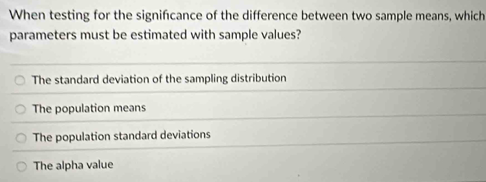 When testing for the signifcance of the difference between two sample means, which
parameters must be estimated with sample values?
The standard deviation of the sampling distribution
The population means
The population standard deviations
The alpha value