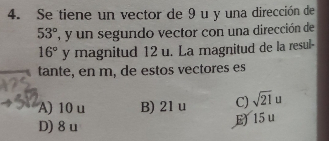 Se tiene un vector de 9 u y una dirección de
53° , y un segundo vector con una dirección de
16° y magnitud 12 u. La magnitud de la resul-
tante, en m, de estos vectores es
A) 10 u B) 21u
C) sqrt(21)u
D) 8u
E) 15u