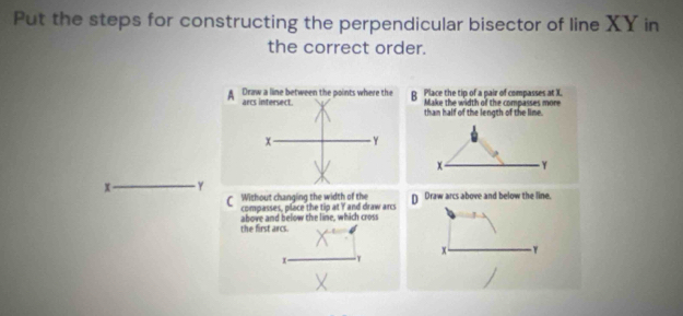 Put the steps for constructing the perpendicular bisector of line XY in
the correct order.
B Place the tip of a pair of compasses at X
Make the width of the compasses more
than half of the length of the lime.
x Y
x γ
CWithout changing the width of the D Draw arcs above and below the line.
compasses, place the tip at I and draw arcs
the first arcs. above and below the line, which cross
x - - γ
x