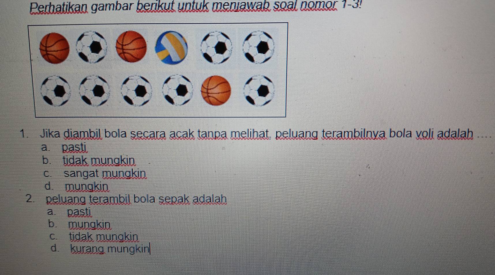 Perhatikan gambar benkut untuk meniawah soal nomor 1-3!
1. Jika diambil bola secara acak tanpa melihat, peluang terambilnya bola voli adalah
a. pasti
b. tidak mungkin
c. sangat mungkin
d. mungkin
2. peluang terambil bola sepak adalah
a. pasti
b. mungkin
c. tidak mungkin
d. kurang mungkin