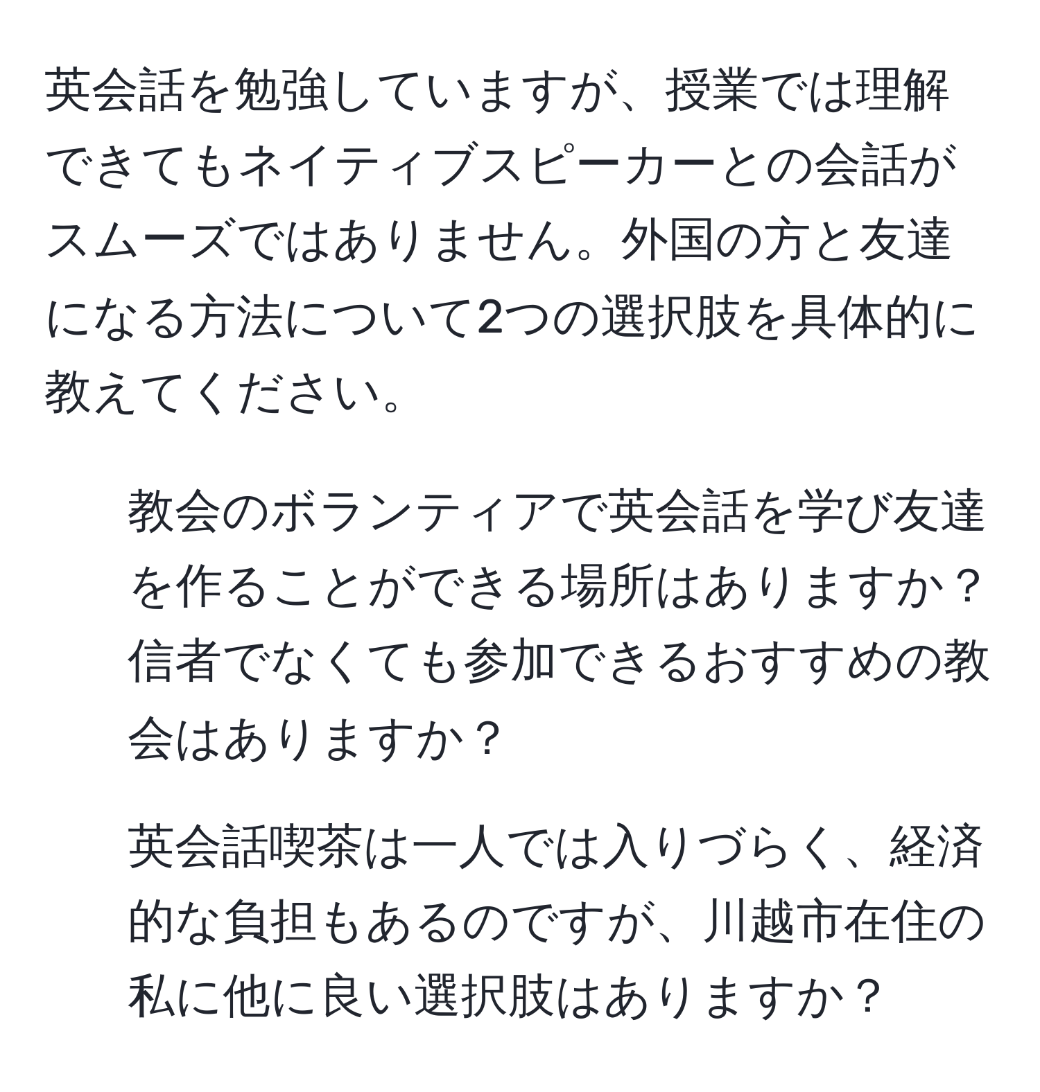 英会話を勉強していますが、授業では理解できてもネイティブスピーカーとの会話がスムーズではありません。外国の方と友達になる方法について2つの選択肢を具体的に教えてください。  
1. 教会のボランティアで英会話を学び友達を作ることができる場所はありますか？信者でなくても参加できるおすすめの教会はありますか？  
2. 英会話喫茶は一人では入りづらく、経済的な負担もあるのですが、川越市在住の私に他に良い選択肢はありますか？