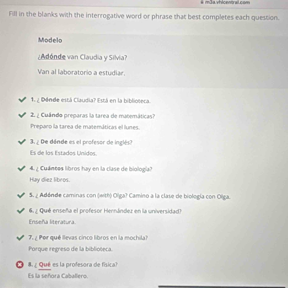 m3a.vhicentrai.com 
Fill in the blanks with the interrogative word or phrase that best completes each question. 
Modelo 
¿Adónde van Claudia y Silvia? 
Van al laboratorio a estudiar. 
1. ¿ Dónde está Claudia? Está en la biblioteca. 
2 Cuándo preparas la tarea de matemáticas? 
Preparo la tarea de matemáticas el lunes. 
3. ¿ De dónde es el profesor de inglés? 
Es de los Estados Unidos. 
4. ¿ Cuántos libros hay en la clase de biología? 
Hay diez libros. 
5. ¿ Adónde caminas con (with) Olga? Camino a la clase de biología con Olga. 
6. ¿ Qué enseña el profesor Hernández en la universidad? 
Enseña literatura. 
7.¿ Por qué llevas cinco libros en la mochila? 
Porque regreso de la biblioteca. 
x 8. ¿ Qué es la profesora de física? 
Es la señora Caballero.