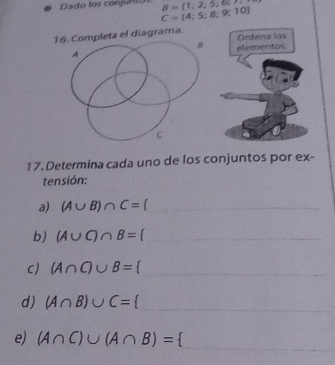 Dado los conjunto B= 1,2,5,6,7,8,
C= 4;5;8;9;10
16. Completa el diagrama. 
Ordena los 
elementos. 
17.Determina cada uno de los conjuntos por ex- 
tensión: 
a) (A∪ B)∩ C= _ 
b) (A∪ C)∩ B= _ 
c) (A∩ C)∪ B= _ 
d) (A∩ B)∪ C= _ 
_ 
e) (A∩ C)∪ (A∩ B)= Q(-1,0)