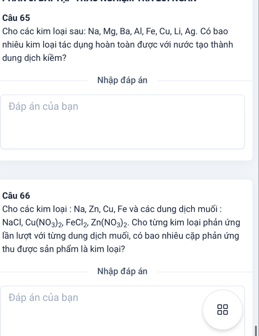 Cho các kim loại sau: Na, Mg, Ba, Al, Fe, Cu, Li, Ag. Có bao 
nhiêu kim loại tác dụng hoàn toàn được với nước tạo thành 
dung dịch kiềm? 
Nhập đáp án 
Đáp án của bạn 
Câu 66 
Cho các kim loại : Na, Zn, Cu, Fe và các dung dịch muối : 
NaCl, Cu(NO_3)_2, FeCl_2, Zn(NO_3)_2. Cho từng kim loại phản ứng 
lần lượt với từng dung dịch muối, có bao nhiêu cặp phản ứng 
thu được sản phẩm là kim loại? 
Nhập đáp án 
Đáp án của bạn