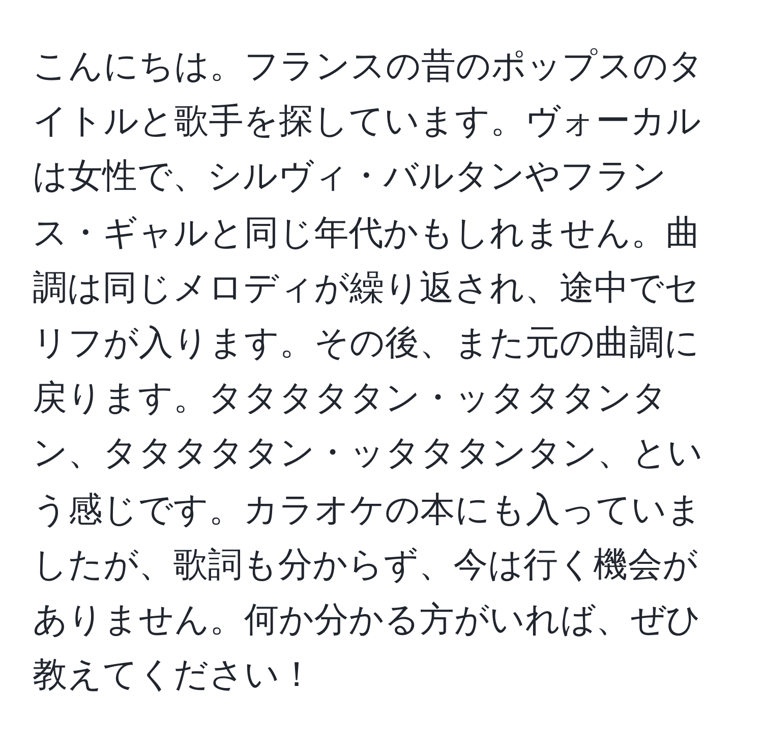 こんにちは。フランスの昔のポップスのタイトルと歌手を探しています。ヴォーカルは女性で、シルヴィ・バルタンやフランス・ギャルと同じ年代かもしれません。曲調は同じメロディが繰り返され、途中でセリフが入ります。その後、また元の曲調に戻ります。タタタタタン・ッタタタンタン、タタタタタン・ッタタタンタン、という感じです。カラオケの本にも入っていましたが、歌詞も分からず、今は行く機会がありません。何か分かる方がいれば、ぜひ教えてください！