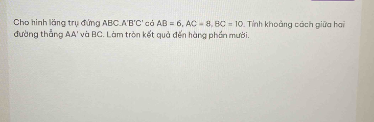 Cho hình lăng trụ đứng ABC.. 'B'C' có AB=6, AC=8, BC=10. Tính khoảng cách giữa hai 
đường thẳng AA' và BC. Làm tròn kết quả đến hàng phần mười.