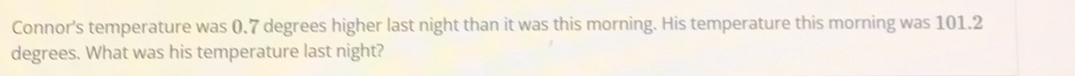 Connor's temperature was 0.7 degrees higher last night than it was this morning. His temperature this morning was 101.2
degrees. What was his temperature last night?