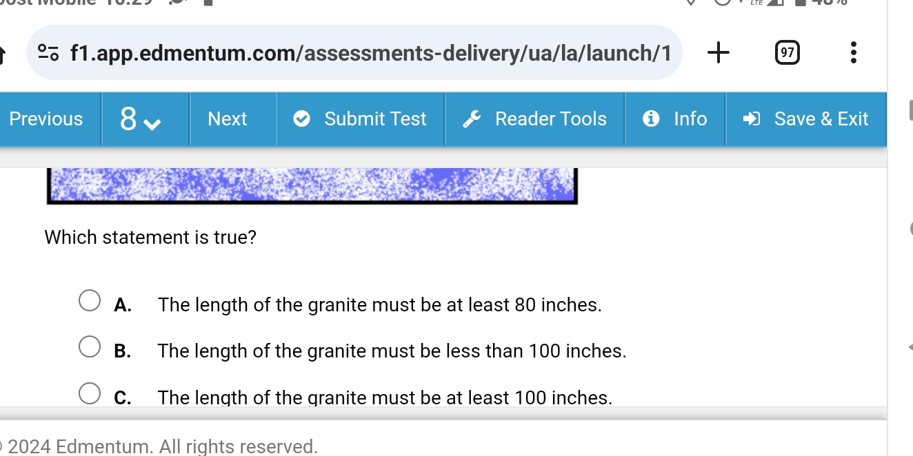 º f1.app.edmentum.com/assessments-delivery/ua/la/launch/1 97 .
Previous 8 Next Submit Test Reader Tools ❺ Info Save & Exit
Which statement is true?
A. The length of the granite must be at least 80 inches.
B. The length of the granite must be less than 100 inches.
C. The length of the granite must be at least 100 inches.
2024 Edmentum. All rights reserved.