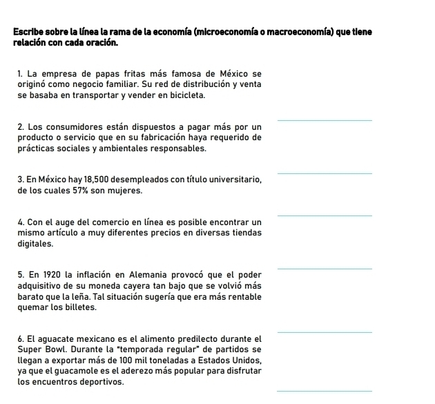 Escribe sobre la línea la rama de la economía (microeconomía o macroeconomía) que tiene 
relación con cada oración. 
1. La empresa de papas fritas más famosa de México se 
originó como negocio familiar. Su red de distribución y venta 
se basaba en transportar y vender en bicicleta. 
_ 
2. Los consumidores están dispuestos a pagar más por un 
producto o servicio que en su fabricación haya requerido de 
prácticas sociales y ambientales responsables. 
_ 
3. En México hay 18,500 desempleados con título universitario, 
de los cuales 57% son mujeres. 
_ 
4. Con el auge del comercio en línea es posible encontrar un 
mismo artículo a muy diferentes precios en diversas tiendas 
digitales. 
_ 
5. En 1920 la inflación en Alemania provocó que el poder 
adquisitivo de su moneda cayera tan bajo que se volvió más 
barato que la leña. Tal situación sugería que era más rentable 
quemar los billetes. 
_ 
6. El aguacate mexicano es el alimento predilecto durante el 
Super Bowl. Durante la "temporada regular" de partidos se 
llegan a exportar más de 100 mil toneladas a Estados Unidos, 
ya que el guacamole es el aderezo más popular para disfrutar 
_ 
los encuentros deportivos.