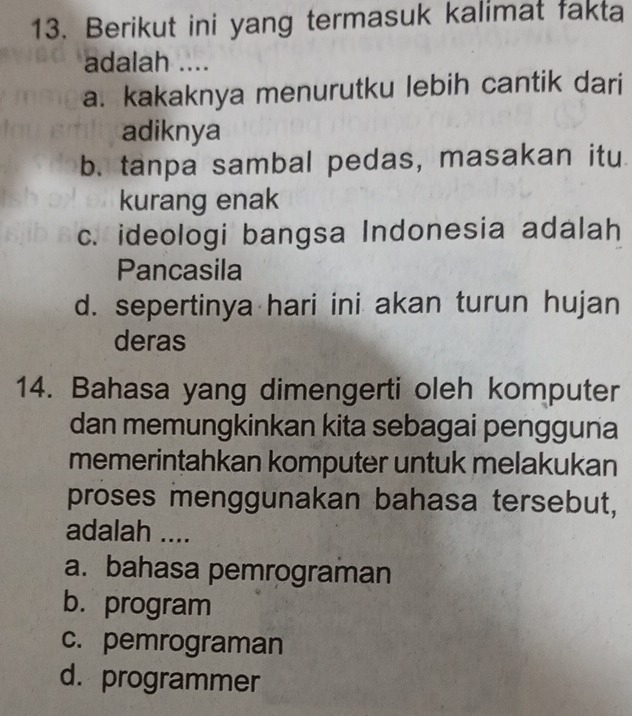 Berikut ini yang termasuk kalimat fakta
adalah ....
a. kakaknya menurutku lebih cantik dari
adiknya
b. tanpa sambal pedas, masakan itu
kurang enak
c. ideologi bangsa Indonesia adalah
Pancasila
d. sepertinya hari ini akan turun hujan
deras
14. Bahasa yang dimengerti oleh komputer
dan memungkinkan kita sebagai pengguna
memerintahkan komputer untuk melakukan
proses menggunakan bahasa tersebut,
adalah ....
a. bahasa pemrograman
b. program
c. pemrograman
d. programmer