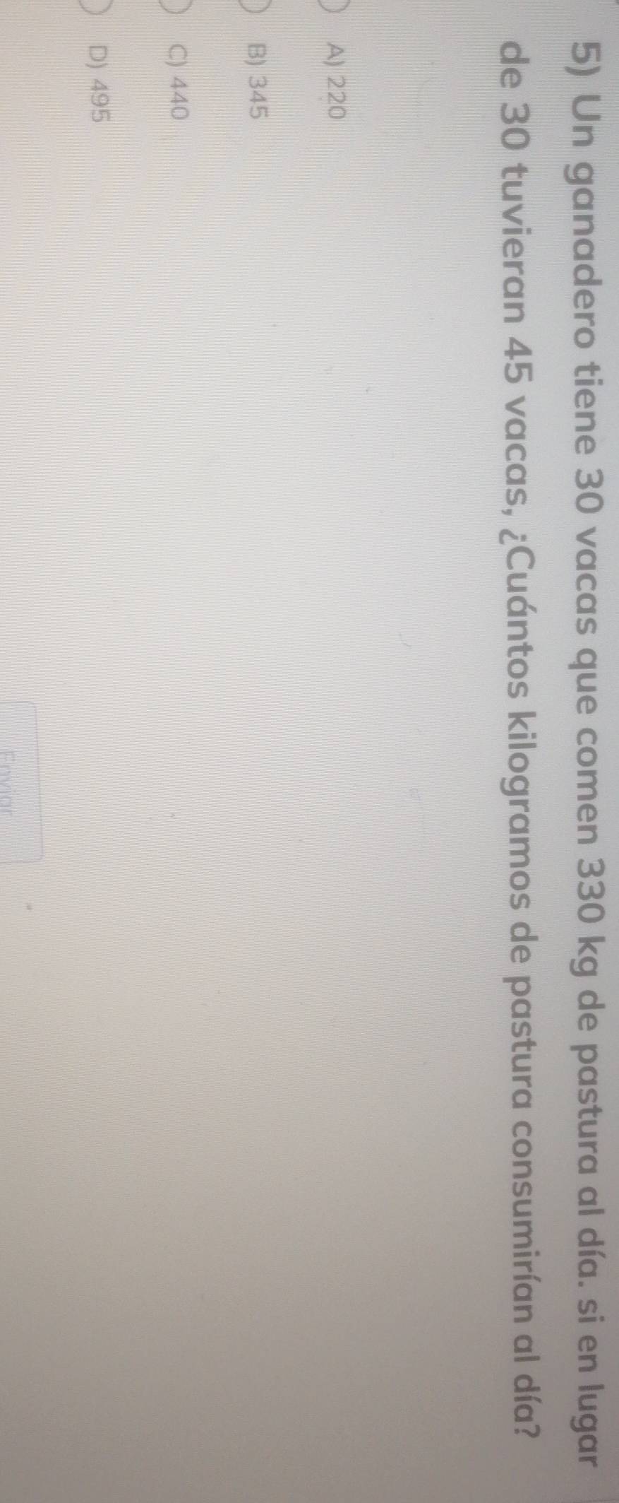 Un ganadero tiene 30 vacas que comen 330 kg de pastura al día. si en lugar
de 30 tuvieran 45 vacas, ¿Cuántos kilogramos de pastura consumirían al día?
A) 220
B) 345
C) 440
D) 495
Enviar