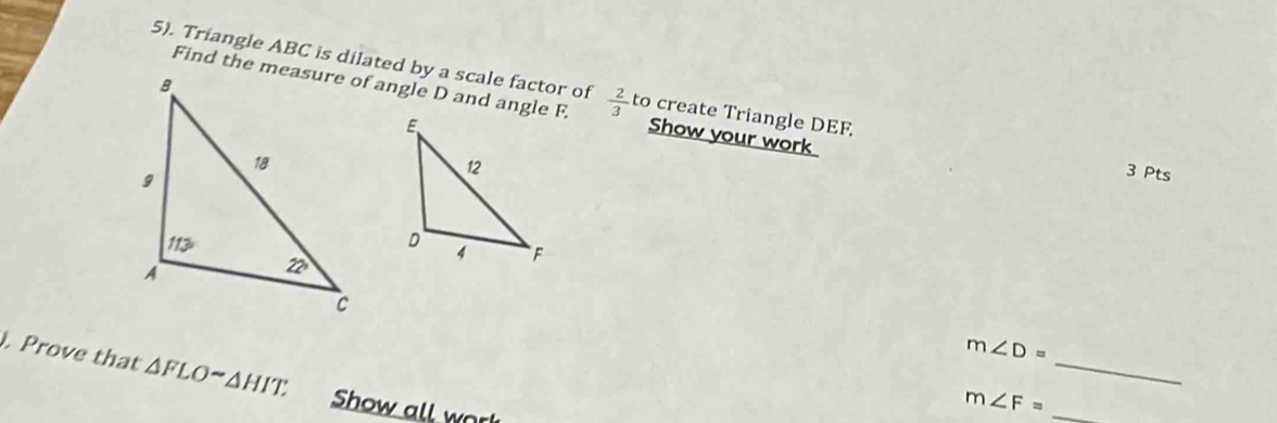 5). Triangle ABC is dilated by a scale factor of  2/3  to create Triangle DEF.
Find the measure of angle D and angle F. Show your work
3 Pts
). Prove that △ FLOsim △ HIT
_
m∠ D=
Show all work
m∠ F= _