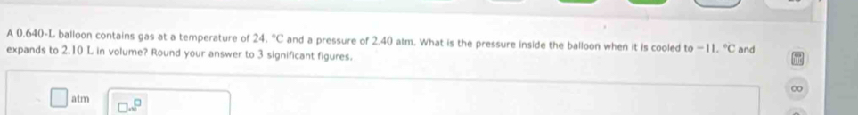 A 0.640-L balloon contains gas at a temperature of 24.^circ C and a pressure of 2.40 atm. What is the pressure inside the balloon when it is cooled to -11.^circ C
expands to 2.10 L in volume? Round your answer to 3 significant figures. and 
∞ 
atm □ ...^□ 