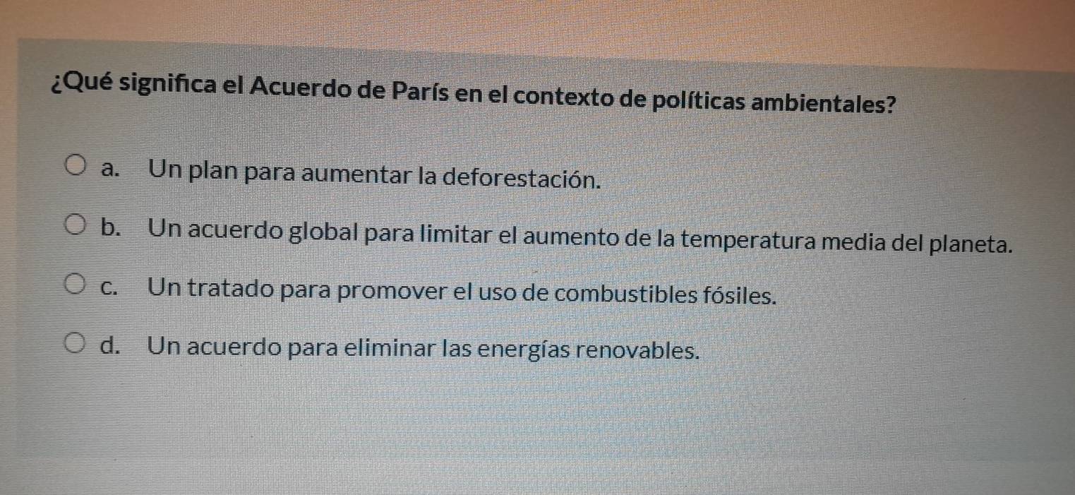 ¿Qué significa el Acuerdo de París en el contexto de políticas ambientales?
a. Un plan para aumentar la deforestación.
b. Un acuerdo global para limitar el aumento de la temperatura media del planeta.
c. Un tratado para promover el uso de combustibles fósiles.
d. Un acuerdo para eliminar las energías renovables.