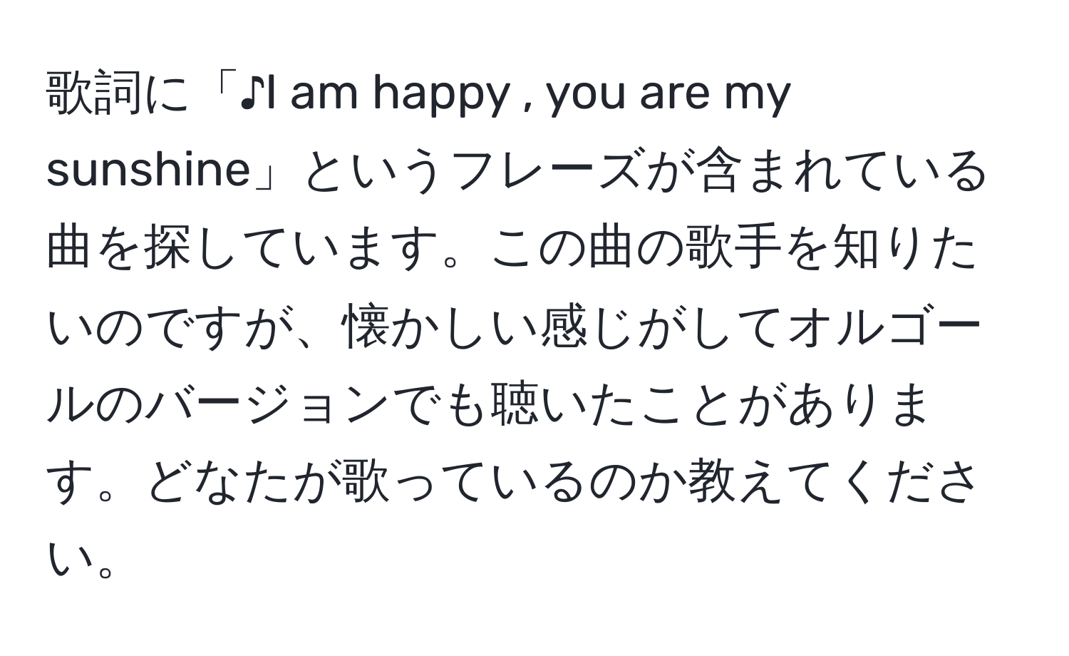 歌詞に「♪I am happy , you are my sunshine」というフレーズが含まれている曲を探しています。この曲の歌手を知りたいのですが、懐かしい感じがしてオルゴールのバージョンでも聴いたことがあります。どなたが歌っているのか教えてください。