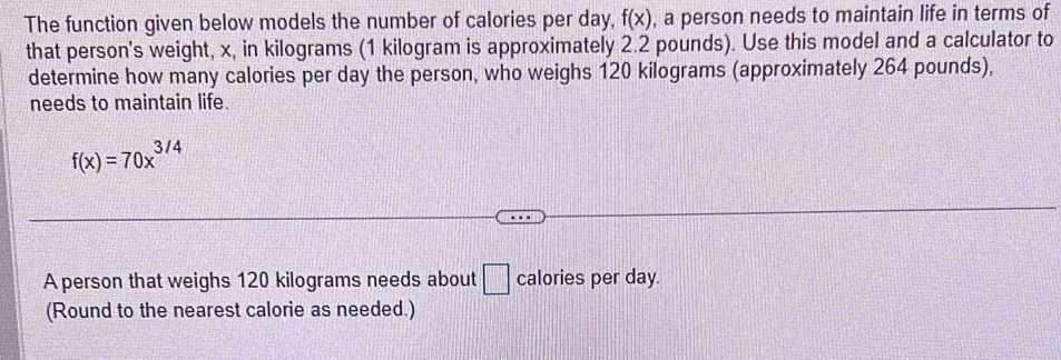 The function given below models the number of calories per day, f(x) , a person needs to maintain life in terms of 
that person's weight, x, in kilograms (1 kilogram is approximately 2.2 pounds). Use this model and a calculator to 
determine how many calories per day the person, who weighs 120 kilograms (approximately 264 pounds), 
needs to maintain life.
f(x)=70x^(3/4)
A person that weighs 120 kilograms needs about □ calories per day. 
(Round to the nearest calorie as needed.)