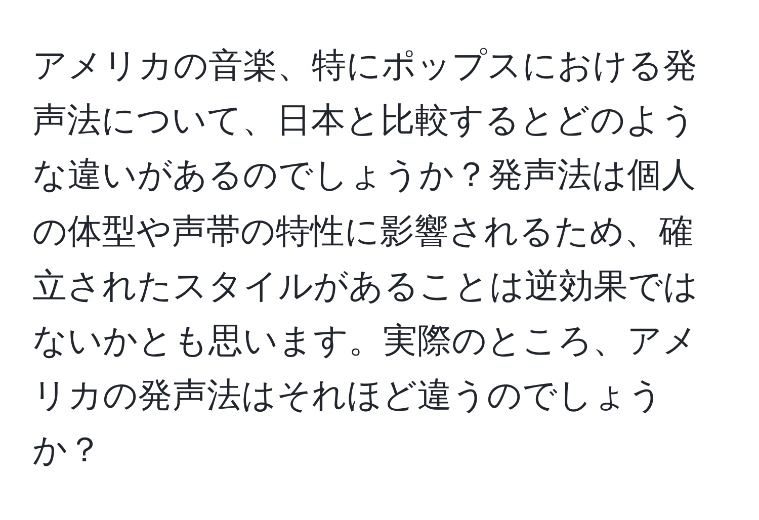 アメリカの音楽、特にポップスにおける発声法について、日本と比較するとどのような違いがあるのでしょうか？発声法は個人の体型や声帯の特性に影響されるため、確立されたスタイルがあることは逆効果ではないかとも思います。実際のところ、アメリカの発声法はそれほど違うのでしょうか？