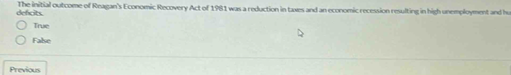 The initial outcome of Reagan's Economic Recovery Act of 1981 was a reduction in taxes and an economic recession resulting in high unemployment and hu
defcits.
True
False
Previous