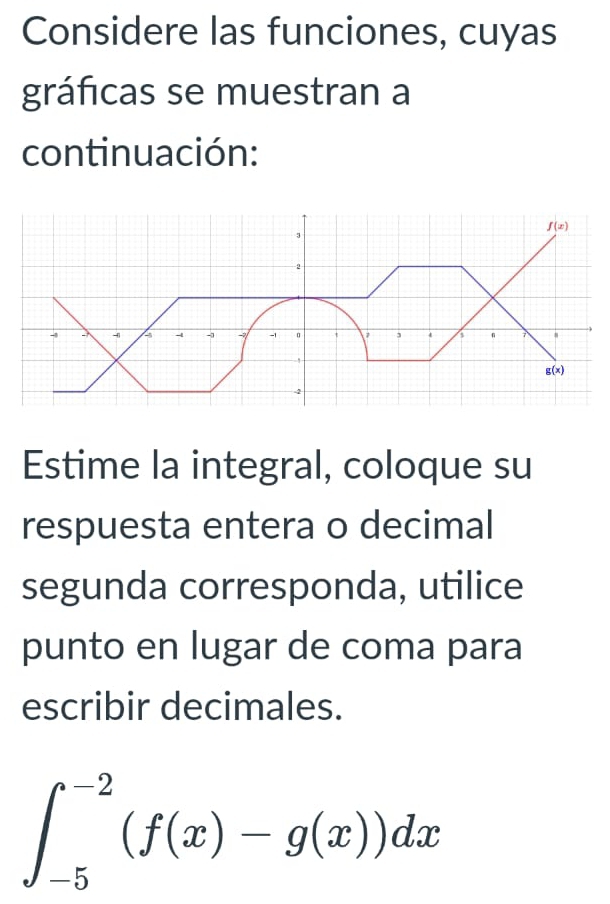 Considere las funciones, cuyas 
gráficas se muestran a 
continuación:
f(x)
3
-2
-1 - - 4 - -1 -3 -1 3 n 7
g(x)
-2
Estime la integral, coloque su 
respuesta entera o decimal 
segunda corresponda, utilice 
punto en lugar de coma para 
escribir decimales.
∈t _(-5)^(-2)(f(x)-g(x))dx