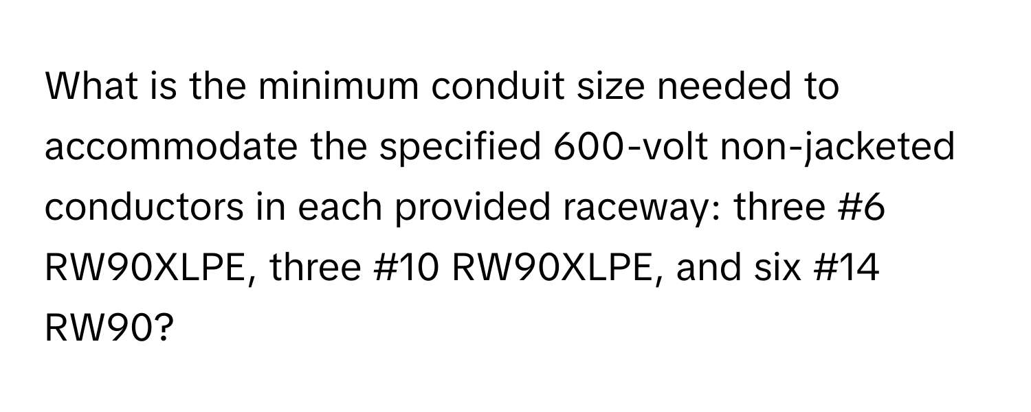 What is the minimum conduit size needed to accommodate the specified 600-volt non-jacketed conductors in each provided raceway: three #6 RW90XLPE, three #10 RW90XLPE, and six #14 RW90?