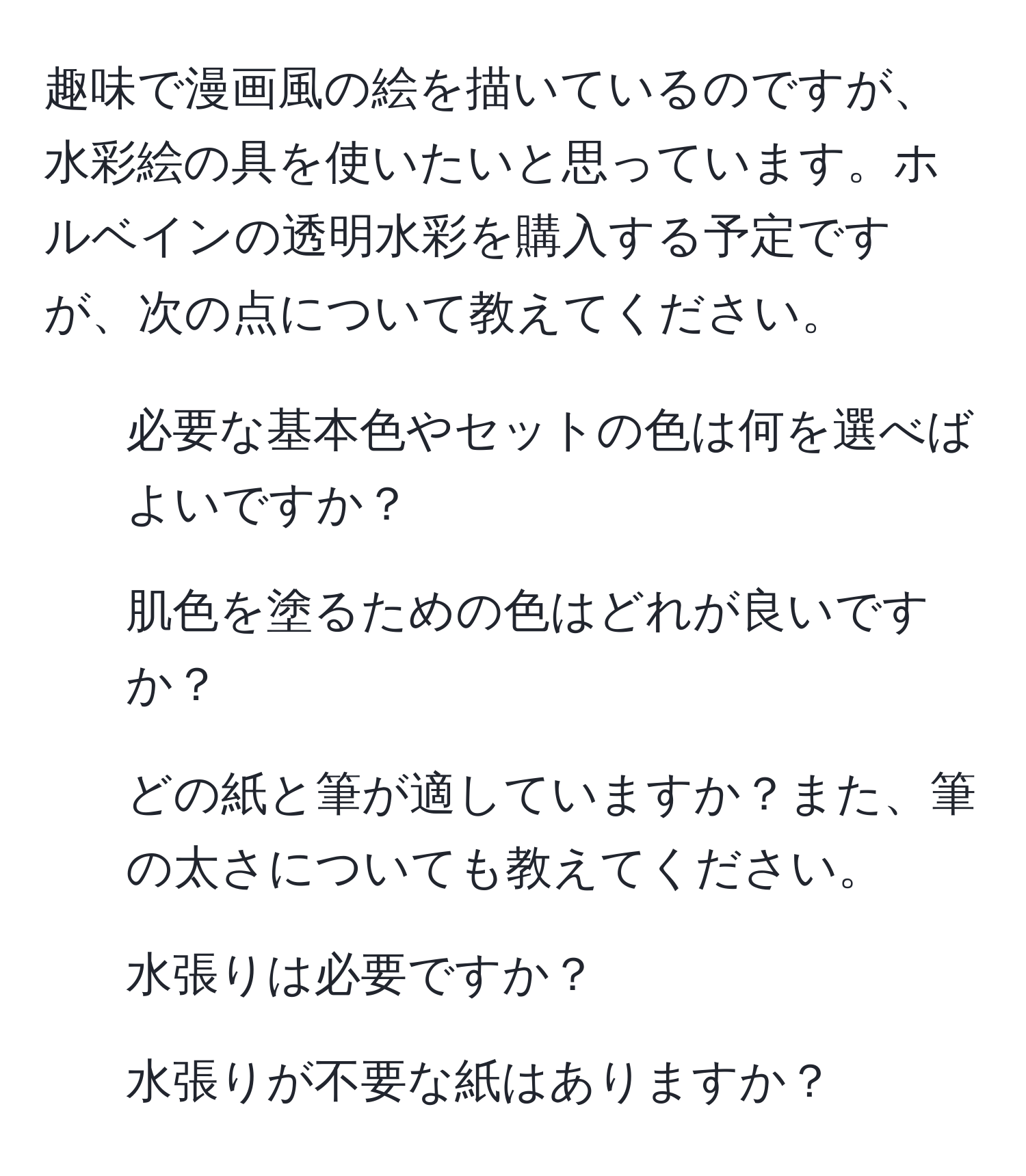 趣味で漫画風の絵を描いているのですが、水彩絵の具を使いたいと思っています。ホルベインの透明水彩を購入する予定ですが、次の点について教えてください。  
1. 必要な基本色やセットの色は何を選べばよいですか？  
2. 肌色を塗るための色はどれが良いですか？  
3. どの紙と筆が適していますか？また、筆の太さについても教えてください。  
4. 水張りは必要ですか？  
5. 水張りが不要な紙はありますか？