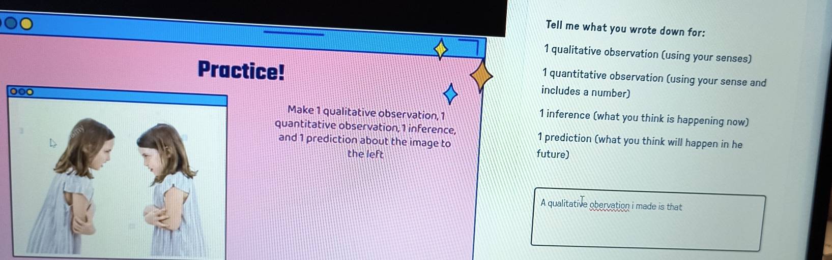 Tell me what you wrote down for: 
1 qualitative observation (using your senses) 
Practice! 
1 quantitative observation (using your sense and 
includes a number) 
Make 1 qualitative observation, 1
1 inference (what you think is happening now) 
quantitative observation, 1 inference, 1 prediction (what you think will happen in he 
and 1 prediction about the image to 
the left future) 
A qualitative obervation i made is that