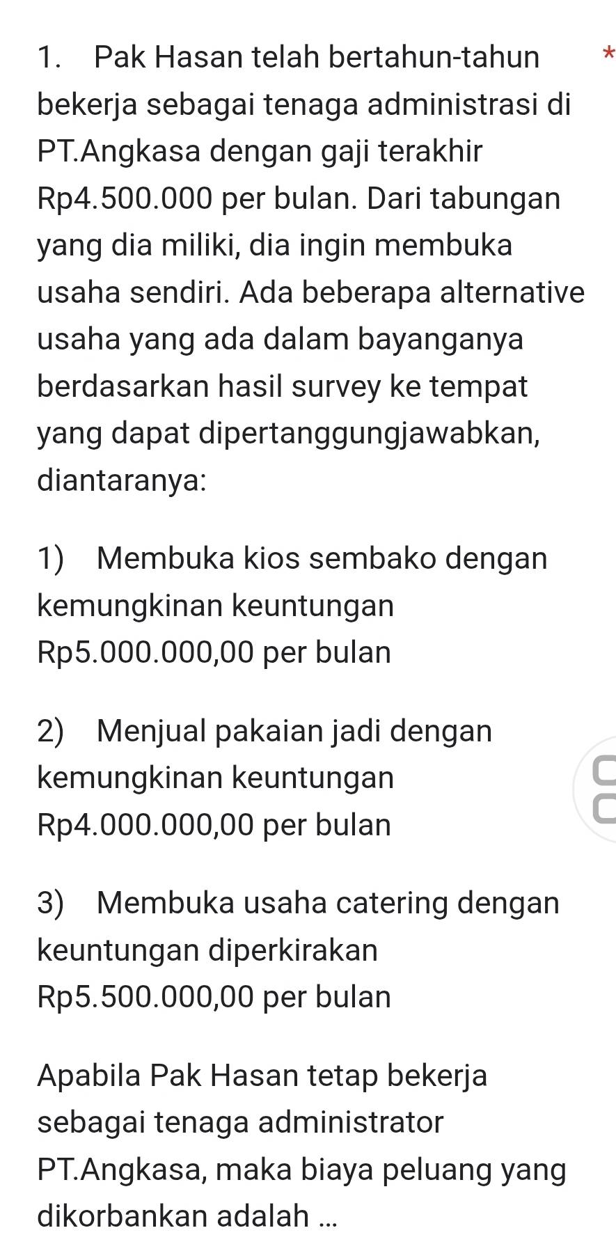 Pak Hasan telah bertahun-tahun *
bekerja sebagai tenaga administrasi di
PT.Angkasa dengan gaji terakhir
Rp4.500.000 per bulan. Dari tabungan
yang dia miliki, dia ingin membuka
usaha sendiri. Ada beberapa alternative
usaha yang ada dalam bayanganya
berdasarkan hasil survey ke tempat
yang dapat dipertanggungjawabkan,
diantaranya:
1) Membuka kios sembako dengan
kemungkinan keuntungan
Rp5.000.000,00 per bulan
2) Menjual pakaian jadi dengan
kemungkinan keuntungan
C
C
Rp4.000.000,00 per bulan
3) Membuka usaha catering dengan
keuntungan diperkirakan
Rp5.500.000,00 per bulan
Apabila Pak Hasan tetap bekerja
sebagai tenaga administrator
PT.Angkasa, maka biaya peluang yang
dikorbankan adalah ...