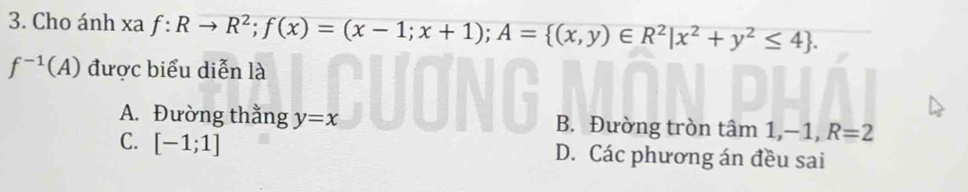 Cho ánh xa f:Rto R^2; f(x)=(x-1;x+1); A= (x,y)∈ R^2|x^2+y^2≤ 4.
f^(-1)(A) được biểu diễn là
A. Đường thằng y=x B. Đường tròn tan 1,-1, R=2
C. [-1;1] D. Các phương án đều sai