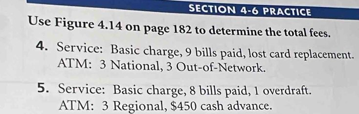 PRACTICE 
Use Figure 4.14 on page 182 to determine the total fees. 
4. Service: Basic charge, 9 bills paid, lost card replacement. 
ATM: 3 National, 3 Out-of-Network. 
5. Service: Basic charge, 8 bills paid, 1 overdraft. 
ATM: 3 Regional, $450 cash advance.