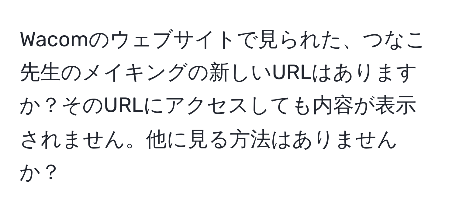 Wacomのウェブサイトで見られた、つなこ先生のメイキングの新しいURLはありますか？そのURLにアクセスしても内容が表示されません。他に見る方法はありませんか？