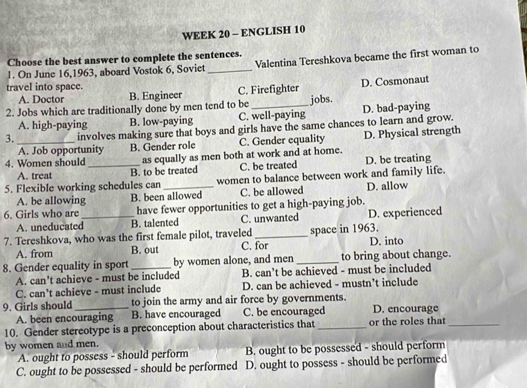 WEEK 20 - ENGLISH 10
Choose the best answer to complete the sentences.
1. On June 16,1963, aboard Vostok 6, Soviet _Valentina Tereshkova became the first woman to
travel into space.
A. Doctor B. Engineer C. Firefighter D. Cosmonaut
2. Jobs which are traditionally done by men tend to be _jobs.
A. high-paying B. low-paying C. well-paying D. bad-paying
3._ involves making sure that boys and girls have the same chances to learn and grow.
A. Job opportunity B. Gender role C. Gender equality D. Physical strength
4. Women should _as equally as men both at work and at home.
A. treat B. to be treated C. be treated D. be treating
5. Flexible working schedules can _women to balance between work and family life.
A. be allowing B. been allowed C. be allowed D. allow
6. Girls who are_ have fewer opportunities to get a high-paying job.
A. uneducated B. talented C. unwanted D. experienced
7. Tereshkova, who was the first female pilot, traveled _space in 1963.
A. from B. out C. for D. into
8. Gender equality in sport _by women alone, and men _to bring about change.
A. can’t achieve - must be included B. can’t be achieved - must be included
C. can’t achieve - must include D. can be achieved - mustn’t include
9. Girls should _to join the army and air force by governments.
A. been encouraging B. have encouraged C. be encouraged D. encourage
10. Gender stereotype is a preconception about characteristics that_ or the roles that_
by women and men.
A. ought to possess - should perform B. ought to be possessed - should perform
C. ought to be possessed - should be performed D. ought to possess - should be performed