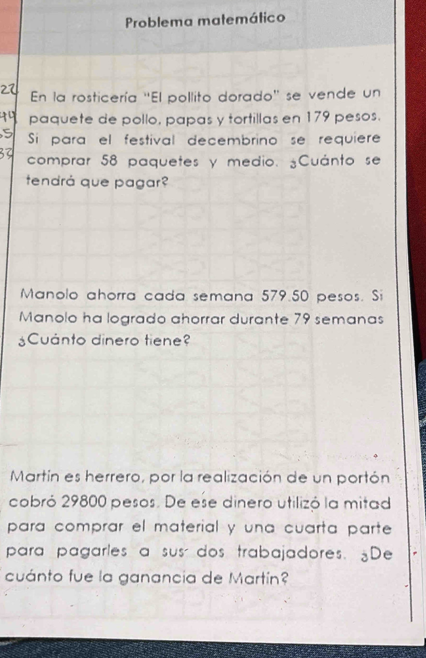 Problema matemático 
En la rosticería ''El pollito dorado' se vende un 
paquete de pollo, papas y tortillas en 179 pesos. 
Sií para el festival decembrino se requiere 
comprar 58 paquetes y medio. ¿Cuánto se 
tendrá que pagar? 
Manolo ahorra cada semana 579.50 pesos. Si 
Manolo ha logrado ahorrar durante 79 semanas 
¿Cuánto dinero tiene? 
Martín es herrero, por la realización de un portón 
cobró 29800 pesos. De ese dinero utilizó la mitad 
para comprar el material y una cuarta parte 
para pagarles a sus dos trabajadores. De 
cuánto fue la ganancia de Martín?