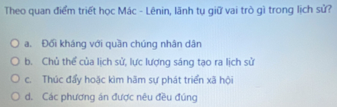 Theo quan điểm triết học Mác - Lênin, lãnh tụ giữ vai trò gì trong lịch sử?
a. Đối kháng với quần chúng nhân dân
b. Chủ thể của lịch sử, lực lượng sáng tạo ra lịch sử
c. Thúc đẩy hoặc kìm hãm sự phát triển xã hội
d. Các phương án được nêu đều đúng