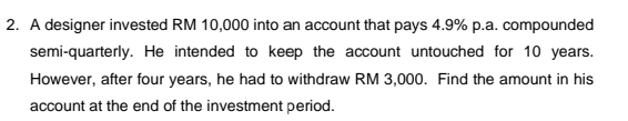 A designer invested RM 10,000 into an account that pays 4.9% p.a. compounded 
semi-quarterly. He intended to keep the account untouched for 10 years. 
However, after four years, he had to withdraw RM 3,000. Find the amount in his 
account at the end of the investment period.