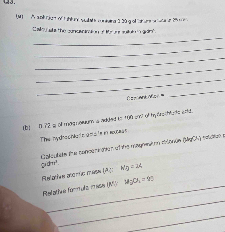 A solution of lithium sulfate contains 0.30 g of lithium sulfate in 25cm^3. 
_ 
Calculate the concentration of lithium sulfate in g/dm^3. 
_ 
_ 
_ 
_ 
Concentration = 
_ 
(b) 0.72 g of magnesium is added to 100cm^3 of hydrochloric acid. 
The hydrochloric acid is in excess. 
Calculate the concentration of the magnesium chloride (MgCl₂) solution p
g/dm^3. 
Relative atomic mass (Ar): Mg=24
Relative formula mass (M): MgCl_2=95 _ 
_ 
_ 
_ 
_