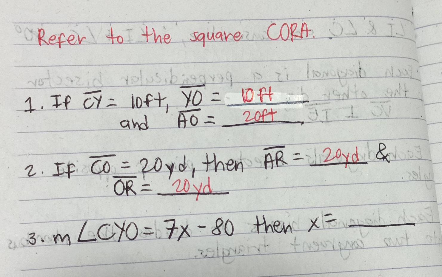 Refer to the square CORA. 
4. If overline CY=beginarrayr 10ft, _ overline YO=_  10ft/20ft 
2. If overline CO_ =20yd ,then overline AR=_ 20yd
overline OR=_ 20yd
3. m∠ CYO=7x-80 then x= _