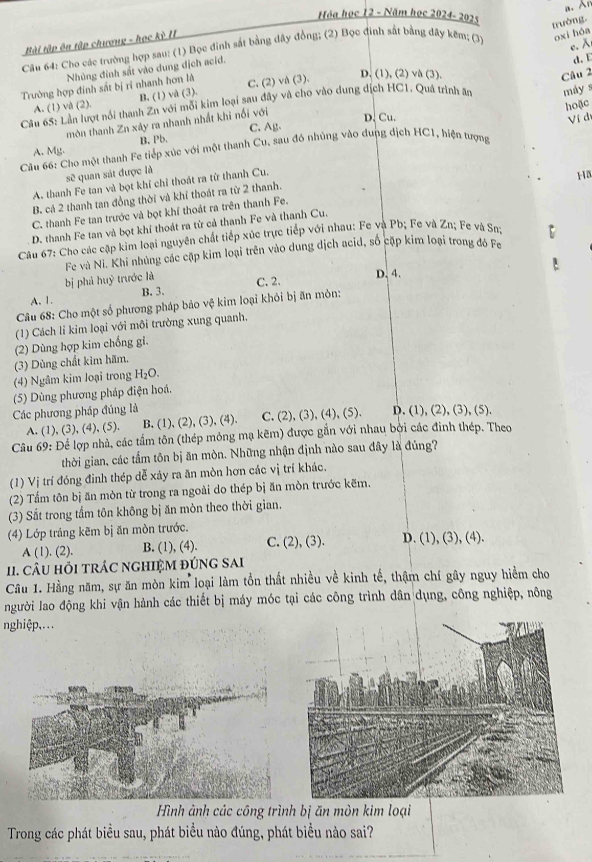 An
Hóa học 12 - Năm học 2024- 2025
trường.
Bài tập ên tập chương - học kỳ II
Câu 64: Cho các trường hợp sau: (1) Bọc đinh sắt bằng dây đồng; (2) Bọc đinh sắt bằng đây kẽm; (3)
oxi hóa
c. λ
Nhúng đỉnh sắt vào dung dịch acíd.
Câu 2
Trường hợp đinh sắt bị ri nhanh hơn là C. (2) và (3). D. (1), (2) và (3), d、E
A. (1) và (2). B. (1) và (3).
Câu 65: Lần lượt nổi thanh Zn với mỗi kim loại sau đây và cho vào dung dịch HC1. Quá trình ăn
máy s
hoặc
mòn thanh Zn xảy ra nhanh nhất khi nối với
D. Cu.
C. Ag.
B. Pb
Câu 66: Cho một thanh Fe tiếp xúc với một thanh Cu, sau đó nhủng vào dung dịch HC1, hiện tượng Ví dí
A. My.
sẽ quan sát được là
A. thanh Fe tan và bọt khí chỉ thoát ra từ thanh Cu.
Ha
B. cả 2 thanh tan đồng thời và khỉ thoát ra từ 2 thanh.
C. thanh Fe tan trước và bọt khí thoát ra trên thanh Fe.
D. thanh Fe tan và bọt khí thoát ra từ cả thanh Fe và thanh Cu.
Câu 67: Cho các cặp kim loại nguyên chất tiếp xúc trực tiếp với nhau: Fe và Pb; Fe và Zn; Fe và Sn;
Fe và Ni. Khi nhúng các cặp kim loại trên vào dung dịch acid, số cặp kim loại trong đó Fe
bị phá huý trước là D. 4.
C. 2.
B. 3.
A. 1.
Câu 68: Cho một số phương pháp bảo vệ kim loại khỏi bị ăn mòn:
(1) Cách li kim loại với môi trường xung quanh.
(2) Dùng hợp kim chống gi.
(3) Dùng chất kìm hãm.
(4) Ngâm kim loại trong H_2O.
(5) Dùng phương pháp điện hoá.
Các phương pháp đúng là D. (1), (2), (3), (5).
A. (1), (3), (4), (5). B. (1), (2), (3), (4). C. (2), (3), (4), (5).
Câu 69: Để lợp nhà, các tầm tôn (thép mỏng mạ kẽm) được gắn với nhau bởi các đinh thép. Theo
thời gian, các tấm tôn bị ăn mòn. Những nhận định nào sau đây là đúng?
(1) Vị trí đóng đình thép dễ xảy ra ăn mòn hơn các vị trí khác.
(2) Tấm tôn bị ăn mòn từ trong ra ngoài do thép bị ăn mòn trước kẽm.
(3) Sắt trong tầm tôn không bị ăn mòn theo thời gian.
(4) Lớp tráng kẽm bị ăn mòn trước.
A (1). (2). B. (1), (4).
C. (2), (3). D. (1), (3), (4).
I. câU HỏI TRÁC NGHIỆM đÚNG SAI
Câu 1. Hằng năm, sự ăn mòn kim loại làm tồn thất nhiều về kinh tế, thậm chí gây nguy hiểm cho
người lao động khi vận hành các thiết bị máy móc tại các công trình dân dụng, công nghiệp, nông
nghiệp,...
Hình ảnh các công trình bị ăn mòn kim loại
Trong các phát biểu sau, phát biểu nào đúng, phát biểu nào sai?