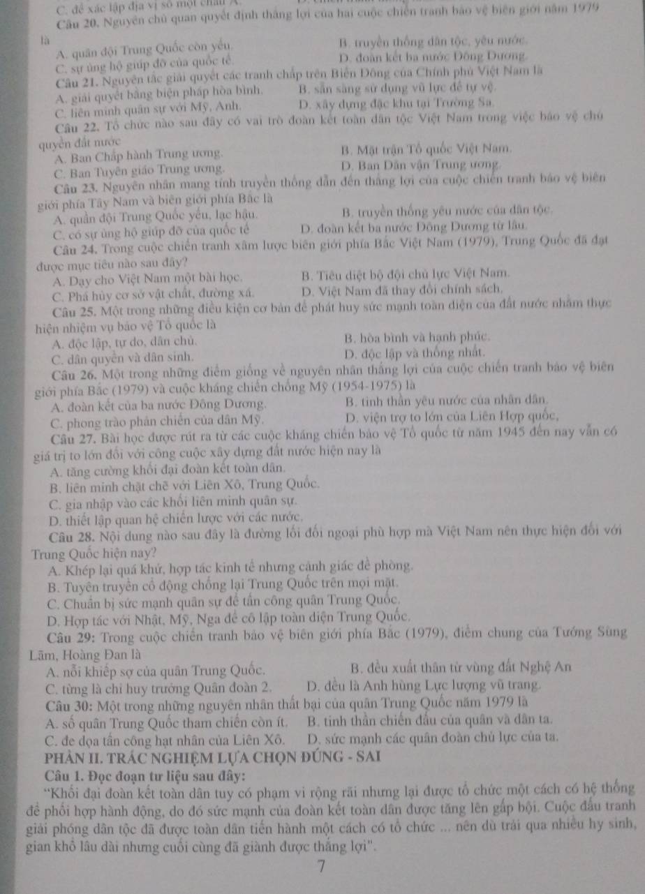 C. để xác lập địa vị số một châu A
Câu 20. Nguyên chủ quan quyết định thắng lợi của hai cuộc chiến tranh bảo vệ biên giới năm 1979
là
A. quân đội Trung Quốc còn yếu. B. truyền thống dân tộc, yêu nước
C. sự ủng hộ giúp đỡ của quốc tế. D. đoàn kết ba nước Động Dương
Câu 21. Nguyên tắc giải quyết các tranh chấp trên Biến Đông của Chính phủ Việt Nam là
A. giải quyết bằng biện pháp hòa bình. B. sẵn sàng sử dụng vũ lực đề tự vệ.
C. liên minh quân sự với Mỹ, Anh. D. xây dựng đặc khu tại Trường Sa.
Câu 22. Tổ chức nào sau đây có vai trò đoàn kết toàn dân tộc Việt Nam trong việc báo vệ chủ
quyền đất nước
A. Ban Chấp hành Trung ương. B. Mặt trận Tổ quốc Việt Nam.
C. Ban Tuyên giáo Trung ương. D. Ban Dân vận Trung ương
Câu 23. Nguyên nhân mang tính truyền thống dẫn đến thắng lợi của cuộc chiến tranh báo vệ biên
giới phía Tây Nam và biên giới phía Bắc là
A. quần đội Trung Quốc yếu, lạc hậu. B. truyền thống yêu nước của dân tộc.
C. có sự ủng hộ giúp đỡ của quốc tế D. đoàn kết ba nước Đông Dương từ lâu.
Câu 24. Trong cuộc chiến tranh xâm lược biên giới phía Bắc Việt Nam (1979), Trung Quốc đã đạt
được mục tiêu nào sau đây?
A. Dạy cho Việt Nam một bài học. B. Tiêu diệt bộ đội chủ lực Việt Nam.
C. Phá hủy cơ sở vật chất, đường xá. D. Việt Nam đã thay đổi chính sách.
Câu 25. Một trong những điều kiện cơ bản để phát huy sức mạnh toàn điện của đất nước nhằm thực
hiện nhiệm vụ báo vệ Tổ quốc là
A. độc lập, tự do, dân chủ. B. hòa bình và hạnh phúc.
C. dân quyền và dân sinh. D. độc lập và thống nhất.
Câu 26. Một trong những điễm giống về nguyên nhân thắng lợi của cuộc chiến tranh bảo vệ biên
giới phía Bắc (1979) và cuộc kháng chiến chống Mỹ (1954-1975) là
A. đoàn kết của ba nước Đông Dương. B. tinh thần yêu nước của nhân dân.
C. phong trào phân chiến của dân Mỹ. D. viện trợ to lớn của Liên Hợp quốc,
Câu 27. Bài học được rút ra từ các cuộc kháng chiến bảo vệ Tổ quốc từ năm 1945 đến nay vẫn có
giá trị to lớn đổi với công cuộc xây dựng đất nước hiện nay là
A. tăng cường khổi đại đoàn kết toàn dân.
B. liên minh chặt chẽ với Liên Xô, Trung Quốc.
C. gia nhập vào các khổi liên minh quân sự.
D. thiết lập quan hệ chiến lược với các nước.
Câu 28. Nội dung nào sau đây là đường lối đối ngoại phù hợp mà Việt Nam nên thực hiện đổi với
Trung Quốc hiện nay?
A. Khép lại quá khứ, hợp tác kinh tế nhưng cảnh giác đề phòng.
B. Tuyên truyền cổ động chống lại Trung Quốc trên mọi mặt.
C. Chuân bị sức mạnh quân sự để tần công quân Trung Quốc,
D. Hợp tác với Nhật, Mỹ, Nga để cô lập toàn diện Trung Quốc.
Câu 29: Trong cuộc chiến tranh bảo vệ biên giới phía Bắc (1979), điểm chung của Tướng Sùng
Lãm, Hoàng Đan là
A. nỗi khiếp sợ của quân Trung Quốc. B. đều xuất thân từ vùng đất Nghệ An
C. từng là chỉ huy trưởng Quân đoàn 2. D. đều là Anh hùng Lực lượng vũ trang.
Câu 30: Một trong những nguyên nhân thất bại của quân Trung Quốc năm 1979 là
A. số quân Trung Quốc tham chiến còn ít. B. tinh thần chiến đấu của quân và dân ta.
C. đe dọa tần công hạt nhân của Liên Xô. D. sức mạnh các quân đoàn chủ lực của ta.
PHÀN II. TRÁC NGHIỆM LựA CHọN ĐÚNG - SAI
Câu 1. Đọc đoạn tư liệu sau đây:
*Khối đại đoàn kết toàn dân tuy có phạm vi rộng rãi nhưng lại được tổ chức một cách có hệ thống
để phối hợp hành động, do đó sức mạnh của đoàn kết toàn dân được tăng lên gấp bội. Cuộc đầu tranh
giải phóng dân tộc đã được toàn dân tiến hành một cách có tổ chức ... nên dù trải qua nhiều hy sinh,
gian khô lâu dài nhưng cuối cùng đã giành được thắng lợi".
7