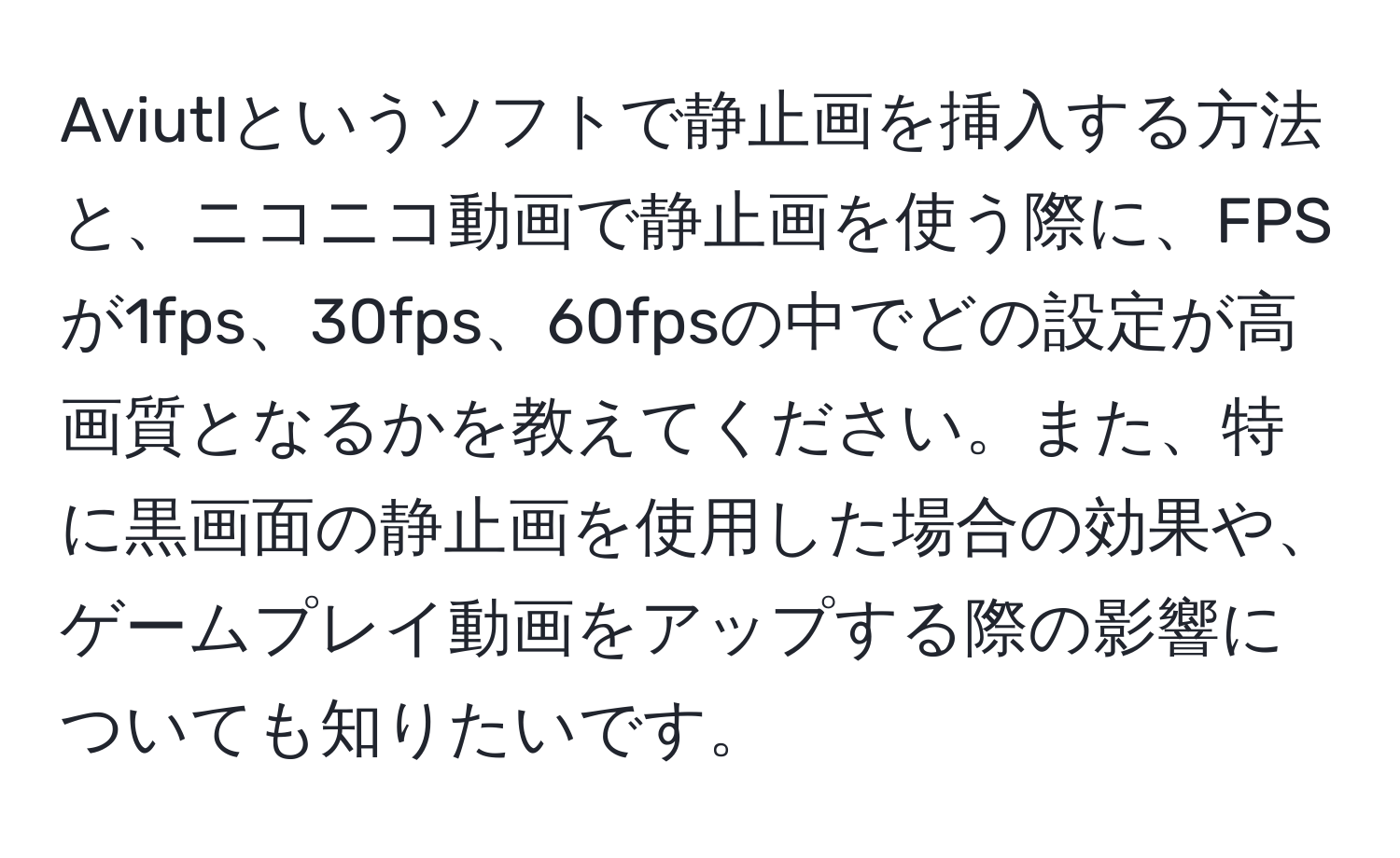 Aviutlというソフトで静止画を挿入する方法と、ニコニコ動画で静止画を使う際に、FPSが1fps、30fps、60fpsの中でどの設定が高画質となるかを教えてください。また、特に黒画面の静止画を使用した場合の効果や、ゲームプレイ動画をアップする際の影響についても知りたいです。