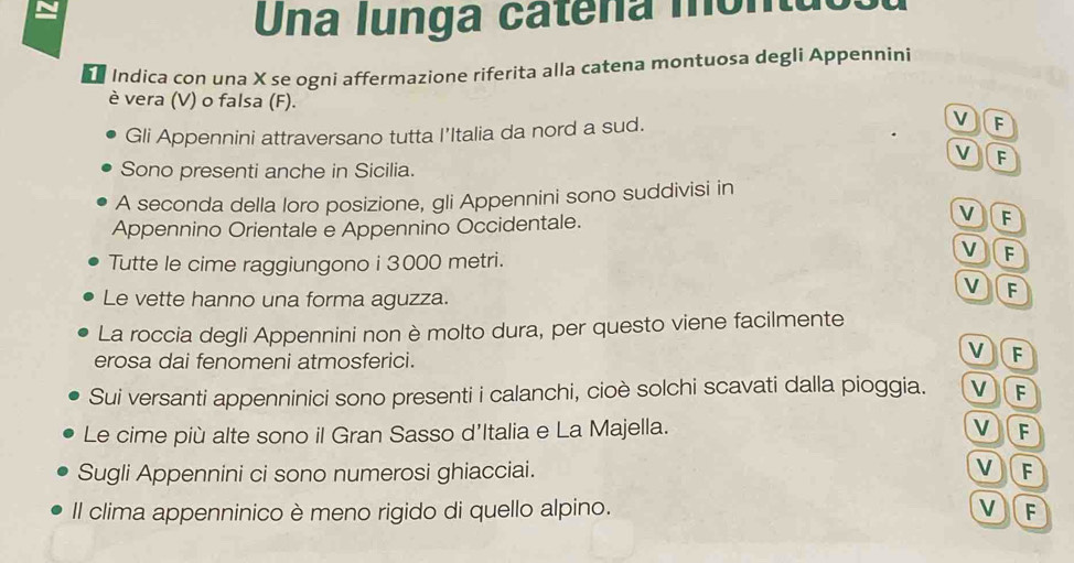 Una lunga catena montuo:
Indica con una X se ogní affermazione riferita alla catena montuosa degli Appennini
è vera (V) o falsa (F). VF
Gli Appennini attraversano tutta I'Italia da nord a sud.
v F
Sono presenti anche in Sicilia.
A seconda della loro posizione, gli Appennini sono suddivisi in
v
Appennino Orientale e Appennino Occidentale. a F
Tutte le cime raggiungono i 3000 metri.
F
Le vette hanno una forma aguzza.
VF
La roccia degli Appennini non è molto dura, per questo viene facilmente
erosa dai fenomeni atmosferici.
VF
Sui versanti appenninici sono presenti i calanchi, cioè solchi scavati dalla pioggia. VF
Le cime più alte sono il Gran Sasso d'Italia e La Majella. V)F
Sugli Appennini ci sono numerosi ghiacciai. VF
Il clima appenninico è meno rigido di quello alpino. VF