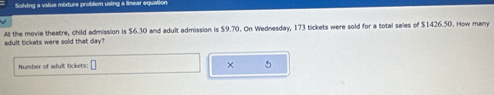 Solving a value mixture problem using a linear equation 
At the movie theatre, child admission is $6.30 and adult admission is $9.70. On Wednesday, 173 tickets were sold for a total sales of $1426.50. How many 
adult tickets were sold that day? 
Number of adult tickets: 
×