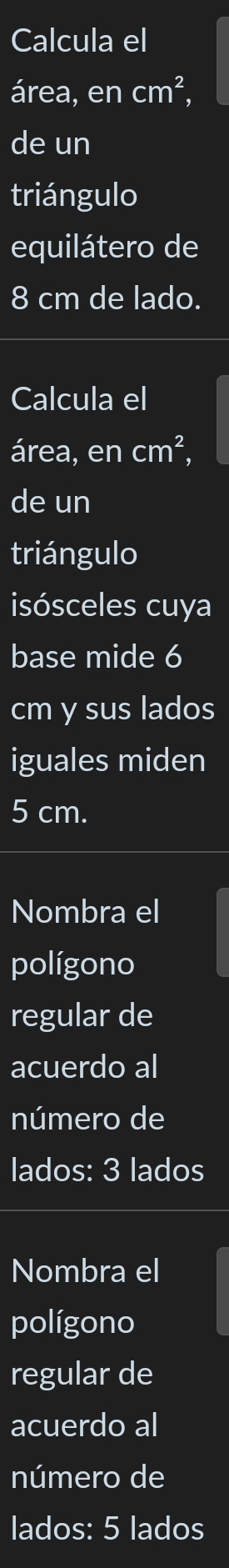 Calcula el 
área, en cm^2, 
de un 
triángulo 
equilátero de
8 cm de lado. 
Calcula el 
área, en cm^2, 
de un 
triángulo 
isósceles cuya 
base mide 6
cm y sus lados 
iguales miden
5 cm. 
Nombra el 
polígono 
regular de 
acuerdo al 
número de 
lados: 3 lados 
Nombra el 
polígono 
regular de 
acuerdo al 
número de 
lados: 5 lados