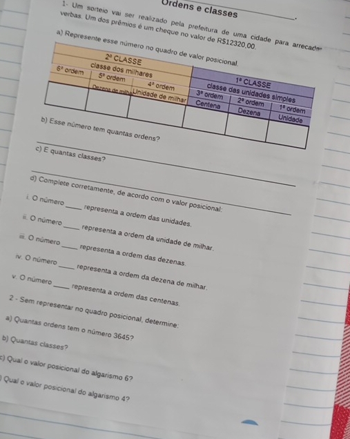 Ordens e classes .
verbas. Um dos prêmios é um cheque no valo
1- Um sorteio vai ser realizado pela prefeitura de uma ci
a) Represe
_
antas classes?
_
d) Complete corretamente, de acordo com o valor posicional:
i. O número _representa a ordem das unidades.
ii. O número_ representa a ordem da unidade de milhar
ii. O número_ representa a ordem das dezenas
iv. O número_ representa a ordem da dezena de milhar.
v. O número_ representa a ordem das centenas
2 - Sem representar no quadro posicional, determine:
a) Quantas ordens tem o número 3645?
b) Quantas classes?
:) Qual o valor posicional do algarismo 6?
Qual o valor posicional do algarismo 4?