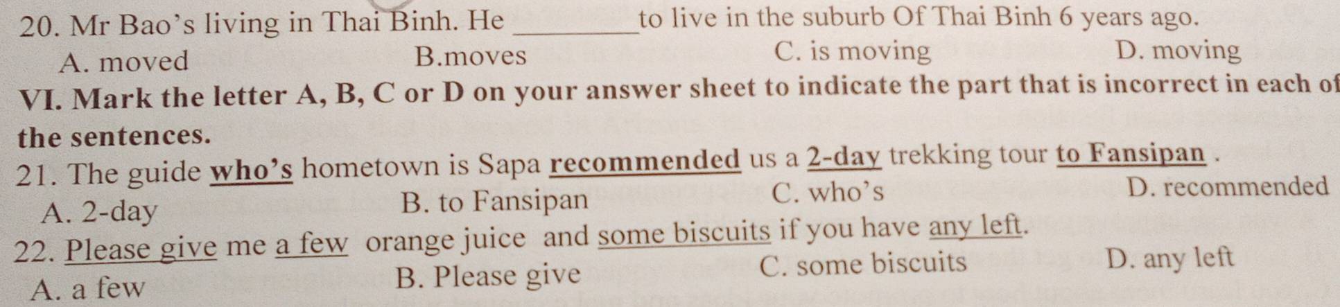 Mr Bao’s living in Thai Binh. He_
to live in the suburb Of Thai Binh 6 years ago.
A. moved B.moves
C. is moving D. moving
VI. Mark the letter A, B, C or D on your answer sheet to indicate the part that is incorrect in each of
the sentences.
21. The guide who’s hometown is Sapa recommended us a 2-day trekking tour to Fansipan .
A. 2-day B. to Fansipan
C. who’s D. recommended
22. Please give me a few orange juice and some biscuits if you have any left.
A. a few B. Please give C. some biscuits
D. any left